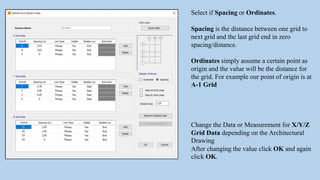 Select if Spacing or Ordinates.
Spacing is the distance between one grid to
next grid and the last grid end in zero
spacing/distance.
Ordinates simply assume a certain point as
origin and the value will be the distance for
the grid. For example our point of origin is at
A-1 Grid
Change the Data or Measurement for X/Y/Z
Grid Data depending on the Architectural
Drawing
After changing the value click OK and again
click OK.
 
