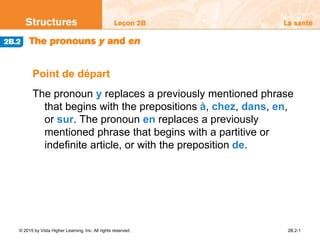 © 2015 by Vista Higher Learning, Inc. All rights reserved. 2B.2-1
Point de départ
The pronoun y replaces a previously mentioned phrase
that begins with the prepositions à, chez, dans, en,
or sur. The pronoun en replaces a previously
mentioned phrase that begins with a partitive or
indefinite article, or with the preposition de.
 