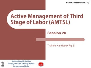 1
Active Management of Third
Stage of Labor (AMTSL)
Session 2b
Trainee Handbook Pg 21
Maternal Health Division
Ministry of Health & Family Welfare
Government of India
BEMoC - Presentation 2 (b)
 