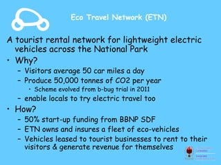 Eco Travel Network (ETN)


A tourist rental network for lightweight electric
  vehicles across the National Park
• Why?
  – Visitors average 50 car miles a day
  – Produce 50,000 tonnes of CO2 per year
     • Scheme evolved from b-bug trial in 2011
  – enable locals to try electric travel too
• How?
  – 50% start-up funding from BBNP SDF
  – ETN owns and insures a fleet of eco-vehicles
  – Vehicles leased to tourist businesses to rent to their
    visitors & generate revenue for themselves
 