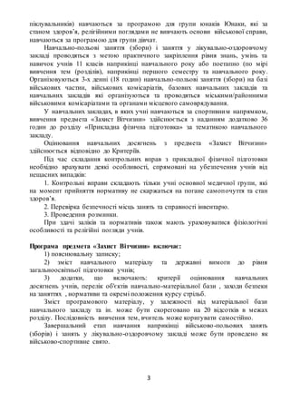 3
піклувальників) навчаються за програмою для групи юнаків Юнаки, які за
станом здоров’я, релігійними поглядами не вивчають основи військової справи,
навчаються за програмою для групи дівчат.
Навчально-польові заняття (збори) і заняття у лікувально-оздоровчому
закладі проводяться з метою практичного закріплення рівня знань, умінь та
навичок учнів 11 класів наприкінці навчального року або поетапно (по мірі
вивчення тем (розділів), наприкінці першого семестру та навчального року.
Організовуються 3-х денні (18 годин) навчально-польові заняття (збори) на базі
військових частин, військових комісаріатів, базових навчальних закладів та
навчальних закладів які організуються та проводяться міськими/районними
військовими комісаріатами та органами місцевого самоврядування.
У навчальних закладах, в яких учні навчаються за спортивним напрямком,
вивчення предмета «Захист Вітчизни» здійснюється з наданням додатково 36
годин до розділу «Прикладна фізична підготовка» за тематикою навчального
закладу.
Оцінювання навчальних досягнень з предмета «Захист Вітчизни»
здійснюється відповідно до Критеріїв.
Під час складання контрольних вправ з прикладної фізичної підготовки
необхідно врахувати деякі особливості, спрямовані на убезпечення учнів від
нещасних випадків:
1. Контрольні вправи складають тільки учні основної медичної групи, які
на момент прийняття нормативу не скаржаться на погане самопочуття та стан
здоров’я.
2. Перевірка безпечності місць занять та справності інвентарю.
3. Проведення розминки.
При здачі заліків та нормативів також мають ураховуватися фізіологічні
особливості та релігійні погляди учнів.
Програма предмета «Захист Вітчизни» включає:
1) пояснювальну записку;
2) зміст навчального матеріалу та державні вимоги до рівня
загальноосвітньої підготовки учнів;
3) додатки, що включають: критерії оцінювання навчальних
досягнень учнів, перелік об'єктів навчально-матеріальної бази , заходи безпеки
на заняттях , нормативи та окремі положення курсу стрільб.
Зміст програмового матеріалу, у залежності від матеріальної бази
навчального закладу та ін. може бути скореговано на 20 відсотків в межах
розділу. Послідовність вивчення тем, вчитель може коригувати самостійно.
Завершальний етап навчання наприкінці військово-польових занять
(зборів) і занять у лікувально-оздоровчому закладі може бути проведено як
військово-спортивне свято.
 