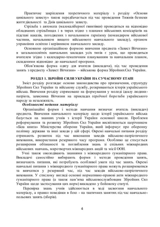 4
Практичне закріплення теоретичного матеріалу з розділу «Основи
цивільного захисту» також передбачається під час проведення Тижнів безпеки
життєдіяльності та Днів цивільного захисту.
Стрільба з автомата (малокаліберної гвинтівки) проводиться на відповідно
обладнаних стрільбищах і в тирах згідно з планами військових комісаріатів на
підставі наказів, погоджених з начальником гарнізону (командиром військової
частини, начальником вищого військового навчального закладу), органом
управління освітою і керівником навчального закладу.
Основною організаційною формою вивчення предмета «Захист Вітчизни»
в загальноосвітніх навчальних закладах усіх типів є урок, що проводиться
вчителем згідно з календарно-тематичним плануванням та навчальним планом,
складеними відповідно до навчальної програми.
Обов’язкова форма одягу для вчителя (викладача), під час проведення
занять з предмету «Захист Вітчизни» – військова форма ЗбройнихСил України.
РОЗДІЛ 1. ЗБРОЙНІ СИЛИ УКРАЇНИ НА СУЧАСНОМУ ЕТАПІ
Зміст розділу розглядає основи законодавства про призначення, структуру
Збройних Сил України та військову службу, розкриваються історія українського
війська. Вивчення розділу спрямовано на формування у молоді ідеалу людини-
патріота, захисника Вітчизни на прикладах героїчної боротьби українського
народу за незалежність.
Особливості подання матеріалу
Організаційні форми і методи навчання визначає вчитель (викладач)
предмета. Вивчення навчального матеріалу щодо історії українського війська
базується на знаннях учнів з історії України основної школи. Проблеми
реформування та розвитку Збройних Сил України висвітлюються щорічником
«Біла книга» Міністерства оборони України, який інформує про оборонну
політику держави та інші заходи у цій сфері. Окремі навчальні питання розділу
отримають розвиток під час виконання заходів військово-патріотичного
виховання, використання резервного часу програми. Особливо це стосується
розширення обізнаності та поглиблення знань зі спільних міжнародних
військових навчань, миротворчих міжнародних акцій та місії ООН.
Учні також оволодівають знаннями з міжнародного гуманітарного права.
Викладачі самостійно вибирають форми і методи проведення занять,
визначають питання, які потребують особливої уваги під час занять. Окремі
навчальні питання з міжнародного гуманітарного права можуть розширюватися
та вивчатися у резервний час, під час заходів військово-патріотичного
виховання. У стислому вигляді основні нормативно-правові акти міжнародного
гуманітарного права (а також пам’ятка військовослужбовцям Збройних Сил
України щодо застосування цих норм) викладено у бойовому статуті.
Перевірка знань учнів здійснюється в ході засвоєння навчального
матеріалу, а правил поведінки в бою - на тактичних заняттях під час навчально-
польових занять (зборів).
 