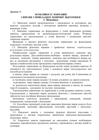 75
Додаток 5
ОСОБЛИВОСТІ НАВЧАННЯ
І ВПРАВИ З ПРИКЛАДНОЇ ФІЗИЧНОЇ ПІДГОТОВКИ
1. Методика
1.1. Навчальнi заняття органiзовуються i проводяться за методикою, яка
включає сукупнiсть методiв i методичних прийомiв навчання, розвитку i
виховання учнів.
1.2. Навчання спрямоване на формування у учнів прикладних рухливих
навичок, прищеплення їм органiзаторсько-методичних умiнь. Розвиток
спрямовано на вдосконалення у учнів фiзичних i спецiальних якостей,
змiцнення здоров'я.
Виховання в процесi фiзичної пiдготовки спрямоване на формування
моральних i психiчних якостей учнів.
1.3. Навчання фiзичним вправам i прийомам включає ознайомлення,
розучування i вдосконалення.
Ознайомлення сприяє створенню в учнів правильного уявлення про
розучувану вправу. Для ознайомлення необхiдно: назвати вправу, зразково її
показати; пояснити технiку виконання; показати, при необхiдностi, вправу ще
раз за частинами (роздiлами) з попутним поясненням технiки виконання. В
процесi ознайомлення може проводитися опробування вправи учнями.
Розучування спрямоване на формування вучнів нових рухливих навичок. В
залежностi вiд пiдготовленостi учнів i складностi вправ застосовуються такi
способи розучування:
в цiлому, якщо вправа не складна і доступна для учнів, або її виконання за
елементами (частинами) неможливе;
за частинами, якщо вправа складна i її можна роздiлити на окремi елементи;
за роздiлами, якщо вправа складна i її можна виконати iз зупинками;
за допомогою пiдготовчих вправ, якщо вправу виконати в цiлому не можна,
через її складнiсть, а роздiлити на частини неможливо.
Удосконалення спрямоване на закрiплення в учнів рухливих навичок i умiнь.
Удосконалення у виконаннi вправ, розвиток фiзичних i спецiальних якостей
забезпечується постiйним фiзичним тренуванням.
Основними методами тренувань є рiвномiрний, повторний, змiнний,
iнтервальний, контрольний i змагальний.
1.4. Способами органiзацiї учнів при виконаннi фiзичних вправ можуть бути
iндивiдуальний, груповий, фронтальний, поточний, круговий i змагально-
круговий.
1.5. Навчальнi заняття є основною формою фiзичної пiдготовки i
проводяться у виглядi: теоретичних, практичних (навчально-тренувальних,
показових) занять.
1.6. Теоретичнi заняття спрямованi на оволодiння учнями необхiдними
знаннями, передбаченими програмою навчань, i проводяться у виглядi лекцiй та
семiнарiв.
 