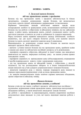 81
Додаток 6
БЕЗПЕКА ЗАНЯТЬ
1. Загальні вимоги безпеки
під час проведення занять з предмета
Безпека під час проведення занять з предмета забезпечується їх чіткою
організацією, суворим дотриманням заходів безпеки, які визначаються
статутами, курсом стрільб, відповідними керівництвами та настановами.
Керівники навчальних закладів зобов’язані вживати заходів щодо
попередження загибелі та травмування учнів, встановлювати необхідні вимоги
безпеки під час роботи з озброєнням та військовою технікою, під час здійснення
маршу в район занять, проведення занять, стрільб, спеціальних занять і робіт,
своєчасно доводити ці вимоги до учнів та добиватися їх суворого виконання.
Перед початком занять керівник навчального закладу зобов'язаний особисто
впевнитись, що для цього створені безпечні умови, учні засвоїли вимоги
безпеки та мають достатні практичні навички щодо їх виконання.
Відповідальність за дотримання учнями вимог безпеки на заняттях несуть
викладачі предмета. Вони зобов’язані:
- вивчити з учнями вимоги безпеки під час проведення занять, прийняти заліки
зі знання цих вимог та забезпечити постійний контроль за їх дотриманням;
- перевірити справність озброєння, військової та іншої техніки, яка виводиться
(вивозиться) на заняття, звернувши особливу увагу на знання учнями правил
поводження з ними;
- перевірити справність та припасування одягу (обмундирування), спорядження
й засобів індивідуального захисту учнів з урахуванням пори року;
- під час проведення занять на військовій техніці, з озброєнням, у лісистій
місцевості, під час розташування табором та в інших пожежонебезпечних
місцях вимагати від учнів суворого дотримання вимог пожежної безпеки;
- визначати маршрути руху у пішому порядку (маршрути руху машин) та
порядок пересування (перевезення) учнів до місць проведення занять;
- на заняттях використовувати тільки технічно справне навчальне обладнання,
зразки озброєння та військову техніку.
2. Вимоги безпеки
під час проведення занять у кабінеті
Безпека учнів під час занять у кабінеті предмета забезпечується постійним і
неухильним дотриманням планів проведення занять, грамотною експлуатацією
обладнання кабінету, а також визначених викладачем заходів безпеки.
До роботи з проекційною та відеоапаратурою, іншими апаратними засобами
допускаються лише викладач та учні, які мають відповідні навички роботи з
нею.
 