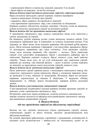 83
- спрямовувати зброю в сторону від мішеней, наводити її на людей;
- брати зброю чи підходити до неї без команди.
Вимоги безпеки перед початком навчальних стрільб у стрілецькому тирі
Перед початком навчальних стрільб керівник повинен перевірити:
- знання учнями вимог безпеки при стрільбі;
- справність зброї, наявність боєприпасів та мішеней;
- стан приміщення стрілецького тиру, стан освітлення та обладнання.
Керівник повинен забезпечити належну поведінку і безпеку учнів на вихідному
рубежі та безпечне проведення стрільб на вогневому рубежі.
Вимоги безпеки під час проведення навчальних стрільб
У приміщенні стрілецького тиру можуть знаходитися тільки учні, зазначені у
списку допущених до стрільб.
На вихідному рубежі керівник роздає учням визначену кількість набоїв. Учні
доповідають керівникові про їх отримання та чекають подальших команд. Учні
підходять до зброї тільки після команди керівника «На вогневий рубіж кроком
руш». Після команди керівника «Заряджай» учні самостійно заряджають зброю
та доповідають керівникові про свою готовність. Учні проводять стрільбу
тільки після команди керівника «По мішенях — вогонь». Після закінчення
стрільб учні самостійно розряджають зброю і доповідають керівнику про їх
закінчення. Керівник повинен оглянути зброю кожного учня, який закінчив
стрільбу. Тільки після того, як усі учні повідомлять про закінчення стрільб,
керівник дає команду «До мішеней кроком — руш» та разом з учням підходить
до мішеней, де проводиться аналіз результатів стрільби кожного учня.
Вимоги безпеки після закінчення навчальних стрільб
Після закінчення стрільб керівник разом з командиром навчального взводу або
старостою стрілецького гуртка переносять зброю у спеціально відведене місце,
де проводять її огляд, чищення та змащування. Почищена зброя під наглядом
керівника переноситься до кімнати її зберігання. У журналах «Обліку
відвідування» та «Обліку видачі боєприпасів» керівник робить відповідні
записи.
Вимоги безпеки у разі виникнення надзвичайної ситуації
У разі виникнення надзвичайної ситуації керівник негайно припиняє стрільби та
виводить учнів з приміщення стрілецького тиру.
Потерпілим надається перша долікарська медична допомога, викликається
швидка медична допомога та інформується адміністрація навчального закладу
про виникнення надзвичайної ситуації.
4. Вимоги безпеки
під час проведення стрільб на військовому стрільбищі
Безпека під час стрільби досягається чіткою організацією стрільб, точним
дотриманням правил та вимог безпеки, високою дисциплінованістю всіх
військовослужбовців.
На кожній директрисі (військовому стрільбищі) з урахуванням особливостей та
місцевих умов розробляється і вивішується на командному пункті та на
 