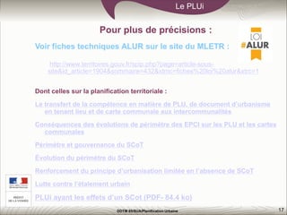 17
Le PLUi
DDTM 85/SUA/Planification Urbaine
Pour plus de précisions :
Voir fiches techniques ALUR sur le site du MLETR :
http://www.territoires.gouv.fr/spip.php?page=article-sous-
site&id_article=1904&sommaire=432&xtmc=fiches%20loi%20alur&xtrc=1
Dont celles sur la planification territoriale :
Le transfert de la compétence en matière de PLU, de document d’urbanisme
en tenant lieu et de carte communale aux intercommunalités
Conséquences des évolutions de périmètre des EPCI sur les PLU et les cartes
communales
Périmètre et gouvernance du SCoT
Évolution du périmètre du SCoT
Renforcement du principe d’urbanisation limitée en l’absence de SCoT
Lutte contre l’étalement urbain
PLUi ayant les effets d’un SCot (PDF- 84.4 ko)
 