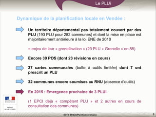 6
Le PLUi
DDTM 85/SUA/Planification Urbaine
Un territoire départemental pas totalement couvert par des
PLU (193 PLU pour 282 communes) et dont la mise en place est
majoritairement antérieure à la loi ENE de 2010
= enjeu de leur « grenellisation » (23 PLU « Grenelle » en 85)
Encore 30 POS (dont 23 révisions en cours)
37 cartes communales (boîte à outils limitée) dont 7 ont
prescrit un PLU
22 communes encore soumises au RNU (absence d’outils)
Dynamique de la planification locale en Vendée :
En 2015 : Emergence prochaine de 3 PLUi
(1 EPCI déjà « compétent PLU » et 2 autres en cours de
consultation des communes)
 
