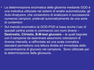 • La determinazione enzimatica della glicemia mediante GOD è 
una metodica utilizzata nei sistemi di analisi automatizzata, gli 
Auto-Analyzers, che consentono di analizzare in successione 
numerosi campioni, prelevati automaticamente da una serie 
di contenitori. 
• Sul metodo enzimatico la GOD-POD si basa anche l’uso di 
speciali cartine poste in commercio con nomi diversi – 
Destrostix, Clinistix, B.M-test glucosio – le quali bagnate 
con il campione da esaminare assumono colorazioni di 
diversa intensità, e raffrontate ad una scala cromatica 
standard permettono una lettura diretta ed immediata della 
concentrazione di glucosio nel campione. Sono utilizzate per 
la determinazione della glicosuria. 
 