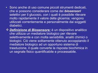 • Sono anche di uso comune piccoli strumenti dedicati, 
che si possono considerare come dei biosensori 
selettivi per il glucosio, con i quali è possibile rilevare 
molto rapidamente il valore della glicemia; vengono 
utilizzati correntemente e personalmente dai soggetti 
diabetici. 
Definizione di Biosensore: è un dispositivo analitico 
che utilizza un mediatore biologico per rilevare 
selettivamente e con molta sensibilità, analiti chimici o 
biologici. Ciò viene solitamente ottenuto accoppiando il 
mediatore biologico ad un opportuno sistema di 
trasduzione, il quale converte la risposta biochimica in 
un segnale fisico quantificabile e processabile. 
 