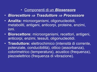 • Componenti di un Biosensore 
• Biorecettore Þ Trasduttore Þ Processore 
• Analita: microorganismi, oligonucleotidi, 
metaboliti, antigeni, anticorpi, proteine, enzimi, 
ioni. 
• Biorecettore: microorganismi, recettori, antigeni, 
anticorpi, enzimi, tessuti, oligonucleotidi. 
• Trasduttore: elettrochimico (intensità di corrente, 
potenziale, conducibilità), ottico (assorbanza), 
colorimetrico (temperatura), acustico (frequenza), 
piezoelettrico (frequenza di vibrazione). 
 