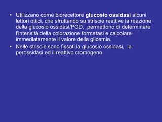 • Utilizzano come biorecettore glucosio ossidasi alcuni 
lettori ottici, che sfruttando su striscie reattive la reazione 
della glucosio ossidasi/POD, permettono di determinare 
l’intensità della colorazione formatasi e calcolare 
immediatamente il valore della glicemia. 
• Nelle striscie sono fissati la glucosio ossidasi, la 
perossidasi ed il reattivo cromogeno 
 