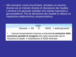 • Altri stumenti, come AccuCheck, sfruttano un enzima 
diverso ed un metodo diverso di rilevazione dei risultati. 
L’enzima è la glucosio ossidasi che ossida il glucosio a 
gluconolattone. Per la rilevazione dei risultati si utilizza un 
trasduttore elettrochimico amperometrico; 
. 
GOD 
Glucosio + O2  H2O2 + acido gluconico 
• i sensori amperometrici riescono a misurare la variazione della 
pressione parziale di ossigeno che viene consumato con la 
riduzione al catodo o l'ossidazione di H2O2 all'anodo . 
• I sensori amperometrici più sviluppati per l’analisi del glucosio 
sono quelli in cui un anodo di platino polarizzato a circa 600mV 
rispetto ad un elettrodo di riferimento 
• Elettrodi di Clark modificati 
• Un apparecchio basato su questo tipo di misura è prodotto e 
 