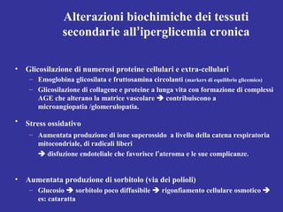 Alterazioni biochimiche dei tessuti 
secondarie all’iperglicemia cronica 
• Glicosilazione di numerosi proteine cellulari e extra-cellulari 
– Emoglobina glicosilata e fruttosamina circolanti (markers di equilibrio glicemico) 
– Glicosilazione di collagene e proteine a lunga vita con formazione di complessi 
AGE che alterano la matrice vascolare  contribuiscono a 
microangiopatia /glomerulopatia. 
• Stress ossidativo 
– Aumentata produzione di ione superossido a livello della catena respiratoria 
mitocondriale, di radicali liberi 
 disfuzione endoteliale che favorisce l’ateroma e le sue complicanze. 
• Aumentata produzione di sorbitolo (via dei polioli) 
– Glucosio  sorbitolo poco diffusibile  rigonfiamento cellulare osmotico  
es: cataratta 
 