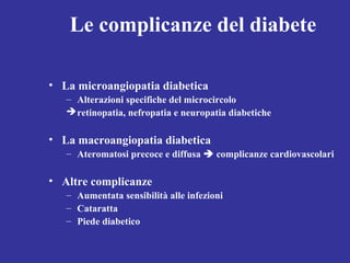 Le complicanze del diabete 
• La microangiopatia diabetica 
– Alterazioni specifiche del microcircolo 
retinopatia, nefropatia e neuropatia diabetiche 
• La macroangiopatia diabetica 
– Ateromatosi precoce e diffusa  complicanze cardiovascolari 
• Altre complicanze 
– Aumentata sensibilità alle infezioni 
– Cataratta 
– Piede diabetico 
 