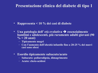 Presentazione clinica del diabete di tipo 1 
• Rappresenta < 10 % dei casi di diabete 
• Una patologia dell’ età evolutiva  essenzialmente 
bambini e adolescenti, più raramente adulti giovani (90 
% < 20 anni) 
– Tipicamente magri 
– Con l’aumento dell’obesità infantile fino a 20-25 % dei nuovi 
casi sono obesi 
• Esordio tipicamente subacuto/acuto 
– Subacuto: poliurodipsia, dimagrimento 
– Acuto: cheto-acidosi 
 