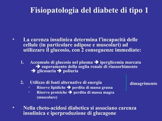Fisiopatologia del diabete di tipo 1 
• La carenza insulinica determina l’incapacità delle 
cellule (in particolare adipose e muscolari) ad 
utilizzare il glucosio, con 2 conseguenze immediate: 
1. Accumulo di glucosio nel plasma  iperglicemia marcata 
 superamento della soglia renale di riassorbimento 
 glicosuria  poliuria 
2. Utilizzo di fonti alternative di energia 
• Riserve lipidiche  perdita di massa grassa 
• Riserve proteiche  perdita di massa magra 
(muscolare) 
• Nella cheto-acidosi diabetica si associano carenza 
insulinica e iperproduzione di glucagone 
dimagrimento 
 