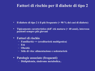 Fattori di rischio per il diabete di tipo 2 
• Il diabete di tipo 2 è il più frequente (> 90 % dei casi di diabete) 
• Tipicamente caratteristico dell’ età matura (> 40 anni), interessa 
pazienti sempre più giovani 
• Fattori di rischio 
– Familiarità ++ (ereditarietà multigenica) 
– Età 
– Obesità 
– Stile di vita: alimentazione e sedentarietà 
• Patologie associate (frequenti) 
– Dislipidemia, sindrome metabolica.. 
 