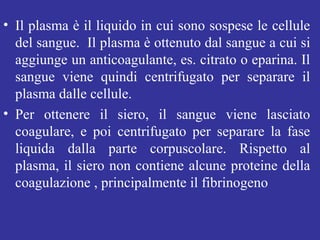 • Il plasma è il liquido in cui sono sospese le cellule 
del sangue. Il plasma è ottenuto dal sangue a cui si 
aggiunge un anticoagulante, es. citrato o eparina. Il 
sangue viene quindi centrifugato per separare il 
plasma dalle cellule. 
• Per ottenere il siero, il sangue viene lasciato 
coagulare, e poi centrifugato per separare la fase 
liquida dalla parte corpuscolare. Rispetto al 
plasma, il siero non contiene alcune proteine della 
coagulazione , principalmente il fibrinogeno 
 