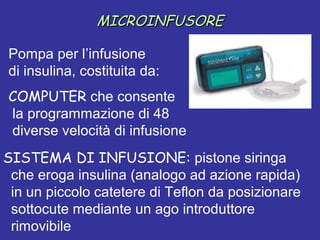 MMIICCRROOIINNFFUUSSOORREE 
Pompa per l’infusione 
di insulina, costituita da: 
COMPUTER che consente 
la programmazione di 48 
diverse velocità di infusione 
SISTEMA DI INFUSIONE: pistone siringa 
che eroga insulina (analogo ad azione rapida) 
in un piccolo catetere di Teflon da posizionare 
sottocute mediante un ago introduttore 
rimovibile 
 