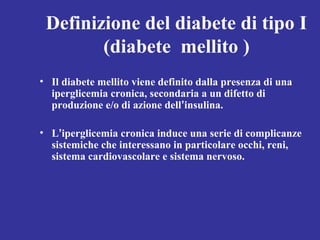 Definizione del diabete di tipo I 
(diabete mellito ) 
• Il diabete mellito viene definito dalla presenza di una 
iperglicemia cronica, secondaria a un difetto di 
produzione e/o di azione dell’insulina. 
• L’iperglicemia cronica induce una serie di complicanze 
sistemiche che interessano in particolare occhi, reni, 
sistema cardiovascolare e sistema nervoso. 
 