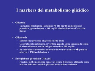 I markers del metabolismo glicidico 
• Glicemia 
– Variazioni fisiologiche (a digiuno 70-110 mg/dl; aumento post-prandiale, 
generalmente < 140 mg/dl; diminuzione con l’esercizio 
fisico) 
• Glicosuria 
– Definizione: presenza di glucosio nelle urine 
– Generalmente patologica, si verifica quando viene superata la soglia 
di riassorbimento renale del glucosio (circa 180 mg/dl) 
– Se abbondante determina aumento del volume urinario  poliuria 
(diuresi > 2500 cc/24h circa ) 
• Emoglobina glicosilata (HbA1c) 
– Frazione dell’emoglobina capace di legare il glucosio, utilizzata come 
marker dei valori medi di glicemia nelle ultime settimane 
 