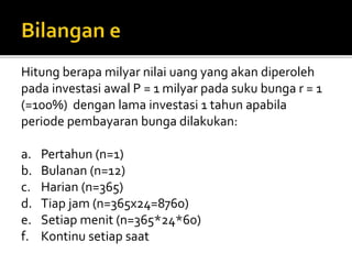 Hitung berapa milyar nilai uang yang akan diperoleh
pada investasi awal P = 1 milyar pada suku bunga r = 1
(=100%) dengan lama investasi 1 tahun apabila
periode pembayaran bunga dilakukan:
a. Pertahun (n=1)
b. Bulanan (n=12)
c. Harian (n=365)
d. Tiap jam (n=365x24=8760)
e. Setiap menit (n=365*24*60)
f. Kontinu setiap saat