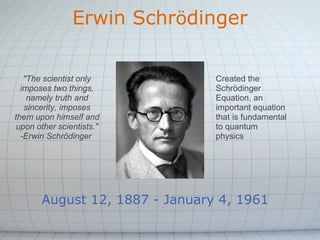 Erwin Schrödinger
August 12, 1887 - January 4, 1961
"The scientist only
imposes two things,
namely truth and
sincerity, imposes
them upon himself and
upon other scientists."
-Erwin Schrödinger
Created the
Schrödinger
Equation, an
important equation
that is fundamental
to quantum
physics
 