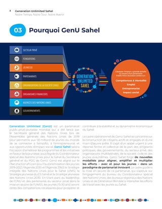 Generation Unlimited Sahel
Notre Temps. Notre Tour. Notre Avenir
3
03 Pourquoi GenU Sahel
contribuer à la stabilité et au dynamisme économique
du Sahel.
Le cadre opérationnel de GenU Sahel se concentre sur
la construction de citoyens actifs et engagés et d’une
main-d’œuvre prête. Il s’agit d’un appel urgent à une
réponse ferme et collective de la part des dirigeants
politiques, des gouvernements, du secteur privé, des
organisations multilatérales, de la société civile et des
jeunes eux-mêmes. GenU Sahel forge de nouvelles
modalités pour aligner, amplifier et multiplier
les efforts - avec et pour les jeunes - dans un
paradigme de partenariat innovant. Le cadre guidera
la mise en œuvre de ce partenariat, qui s’appuie sur
l’engagement du bureau du Coordonnateur spécial
des Nations Unies, des bureaux régionaux des Nations
Unies et de Génération Illimitée à intensifier les efforts
de travail avec les jeunes au Sahel.
Generation Unlimited (GenU) est un partenariat
public-privé-jeunesse mondial qui a été lancé par
le Secrétaire général des Nations Unies lors de
l’Assemblée générale des Nations Unies de 2018
pour permettre aux 1,8 milliard de jeunes du monde
de se connecter à l’empzloi, à l’entrepreneuriat et
aux opportunités d’impact social. GenU Sahel saisira
l’occasion d’améliorer les programmes et les initiatives
en faveur de la jeunesse, sous l’égide du Coordonnateur
spécial des Nations Unies pour le Sahel du Secrétaire
général et du PDG de GenU. GenU est aligné sur le
Plan d’action africain pour l’autonomisation des jeunes
2019-2023, l’Agenda 2030 et l’Agenda 2063, la Stratégie
intégrée des Nations Unies pour le Sahel (UNIS), la
Stratégie jeunesse du G5 Sahel et la Stratégie jeunesse
des Nations Unies 2030. En tirant parti du leadership
de l’ONU et des partenaires du secteur privé dans la
mise en œuvre de l’UNISS, les jeunes (15-30 ans) seront
dotés des compétences nécessaires pour prospérer et
SECTEUR PRIVÉ
FONDATIONS
JEUNESSE
PARTENARIATS
ORGANISATIONS DE LA SOCIÉTÉ CIVILE
ORGANISMES FINANCIERS
AGENCES DES NATIONS UNIES
GOUVERNEMENTS
Compétences & Mentalité
Emploi
Entreprenariat
Impact social
Catalyser l’impact a grande échelle
au travers d’un partenariat
Public-Privé-Jeunesse centré sur:
 