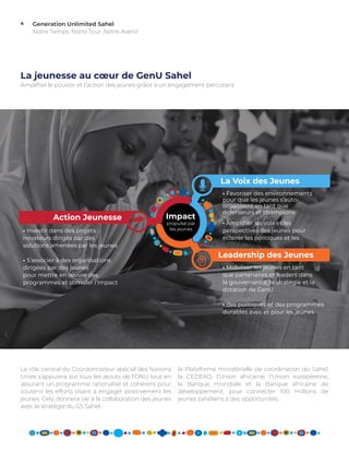 Generation Unlimited Sahel
Notre Temps. Notre Tour. Notre Avenir
4
La jeunesse au cœur de GenU Sahel
la Plateforme ministérielle de coordination du Sahel,
la CEDEAO, l’Union africaine, l’Union européenne,
la Banque mondiale et la Banque africaine de
développement, pour connecter 100 millions de
jeunes sahéliens à des opportunités.
Le rôle central du Coordonnateur spécial des Nations
Unies s’appuiera sur tous les atouts de l’ONU tout en
assurant un programme rationalisé et cohérent pour
soutenir les efforts visant à engager positivement les
jeunes. Cela donnera vie à la collaboration des jeunes
avec la stratégie du G5 Sahel,
Amplifier le pouvoir et l’action des jeunes grâce à un engagement percutant
Youth Voice
Youth Power
Youth Action
• Investir dans des projets
novateurs dirigés par des
solutions amenées par les jeunes
• S’associer à des organisations
dirigées par des jeunes
pour mettre en œuvre des
programmes et stimuler l’impact
• Favoriser des environnements
pour que les jeunes s’auto-
organisent en tant que
défenseurs et champions
• Amplifier les voix et les
perspectives des jeunes pour
éclairer les politiques et les
• Mobiliser les jeunes en tant
que partenaires et leaders dans
la gouvernance, la stratégie et la
dotation de GenU
• des politiques et des programmes
durables avec et pour les jeunes
Youth Leadership
La Voix des Jeunes
Leadership des Jeunes
Action Jeunesse Impact
propulsé par
les jeunes
 