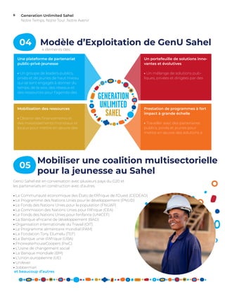 Generation Unlimited Sahel
Notre Temps. Notre Tour. Notre Avenir
6
Mobilisation des ressources
• Obtenir des financements et
des investissements mondiaux et
locaux pour mettre en œuvre des
Prestation de programmes à fort
impact à grande échelle
• Travailler avec des partenaires
publics, privés et jeunes pour
mettre en œuvre des solutions à
Une plateforme de partenariat
public-privé-jeunesse
• Un groupe de leaders publics,
privés et de jeunes de haut niveau
qui se sont engagés à donner du
temps, de la voix, des réseaux et
des ressources pour l’agenda des
Un portefeuille de solutions inno-
vantes et évolutives
• Un mélange de solutions pub-
liques, privées et dirigées par des
04 Modèle d’Exploitation de GenU Sahel
4 éléments clés:
GenU Sahel est en conversation avec plusieurs pays du G20 et
les partenariats en construction avec d’autres.
• La Communauté économique des États de l’Afrique de l’Ouest (CEDEAO)
• Le Programme des Nations Unies pour le développement (PNUD)
• Le Fonds des Nations Unies pour la population (FNUAP)
• La Commission des Nations Unies pour l’Afrique (CEA)
• Le Fonds des Nations Unies pour l’enfance (UNICEF)
• La Banque africaine de développement (BAD)
• Organisation Internationale du Travail (OIT)
• Le Programme alimentaire mondial (PAM)
• La Fondation Tony Elumelu (TEF)
• La Banque unie d’Afrique (UBA)
• PricewaterhouseCoopers (PwC)
• L’Usine de changement social
• La Banque mondiale (BM)
• L’Union européenne (UE)
• Unilever
• Jobberman
et beaucoup d’autres
05
Mobiliser une coalition multisectorielle
pour la jeunesse au Sahel
 