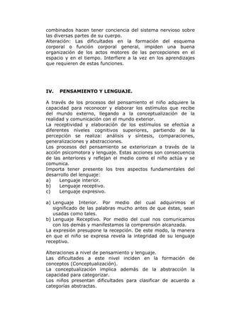 combinados hacen tener conciencia del sistema nervioso sobre
las diversas partes de su cuerpo.
Alteración: Las dificultades en la formación del esquema
corporal o función corporal general, impiden una buena
organización de los actos motores de las percepciones en el
espacio y en el tiempo. Interfiere a la vez en los aprendizajes
que requieren de estas funciones.




IV.   PENSAMIENTO Y LENGUAJE.

A través de los procesos del pensamiento el niño adquiere la
capacidad para reconocer y elaborar los estímulos que recibe
del mundo externo, llegando a la conceptualización de la
realidad y comunicación con el mundo exterior.
La receptividad y elaboración de los estímulos se efectúa a
diferentes niveles cognitivos superiores, partiendo de la
percepción se realiza: análisis y síntesis, comparaciones,
generalizaciones y abstracciones.
Los procesos del pensamiento se exteriorizan a través de la
acción psicomotora y lenguaje. Estas acciones son consecuencia
de las anteriores y reflejan el medio como el niño actúa y se
comunica.
Importa tener presente los tres aspectos fundamentales del
desarrollo del lenguaje:
a)    Lenguaje interior.
b)    Lenguaje receptivo.
c)    Lenguaje expresivo.

a) Lenguaje Interior. Por medio del cual adquirimos el
   significado de las palabras mucho antes de que éstas, sean
   usadas como tales.
b) Lenguaje Receptivo. Por medio del cual nos comunicamos
   con los demás y manifestamos la comprensión alcanzada.
La expresión presupone la recepción. De este modo, la manera
en que el niño se expresa revela la integridad de su lenguaje
receptivo.

Alteraciones a nivel de pensamiento y lenguaje.
Las dificultades a este nivel inciden en la formación de
conceptos (Conceptualización).
La conceptualización implica además de la abstracción la
capacidad para categorizar.
Los niños presentan dificultades para clasificar de acuerdo a
categorías abstractas.
 
