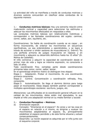 La actividad del niño se manifiesta a través de conductas motrices y
diversos autores concuerdan en clasificar estas conductas de la
siguiente manera:



1.-   Conductas motrices básicas: Hay una estrecha relación entre
maduración cortical y capacidad para seleccionar los estímulos y
adecuar los movimientos efectuados en respuestas a ellos.
Las conductas motrices básicas son relativamente instintivas y
corresponden a las llamadas coordinaciones del sujeto: caminar,
correr, saltar, asir, equilibrio, etc.

Coordinaciones: Se habla de coordinación cuando se es capaz , en
forma inconsciente, de ordenar los movimientos en secuencias
significativas, ya sea ordenándolos u oponiéndolos, y se logra a
través de accionar e inhibir sectores de musculaturas (L. Diérrin) “Es
una perfecta armonía de juegos musculares en reposos y en
movimiento y adquiere su desarrollo definitivo hasta los 15 años” (D.
Molina de Castellat).
El niño comienza a adquirir la capacidad de coordinación desde el
primer mes de vida y logra se máxima expresión, no consciente a
lo0s 16 años.
Toda coordinación fina; compleja parte desde coordinaciones
primarias tales como: correr, saltar, lanzar.
En el aprendizaje dinámico motriz se distinguen tres etapas:
Etapa 1:     Adaptación. Probar el movimiento. Es una coordinación
primaria consciente.
Etapa 2:     Control. Concentración y coordinación refinada, fina,
consciente.
Etapa 3:     Automatización. Se llega al dominio técnico para luego
pasar al inconsciente. Estas etapas también podrían corresponder a
múltiples aprendizajes escolares: escritura, juegos, etc.

Alteraciones: Las dificultades en la coordinación general influyen en la
calidad de los movimientos, éstos están mal ejecutados, lo que
impide al niño una adaptación normal en su medio familiar y escolar.

2.-   Conductas Perceptivo – Motrices.
a)    Orientación espacial.
      Concepto: “Orientarse en el espacio”: Es verse y ver las cosa en
      el espacio en relación a sí mismo, es dirigirse y evaluar los
      movimientos adaptándolos al espacio. Es, principalmente
      estabilizar el espacio percibido y de esta forma situarse y actuar
      consecuentemente.
      Desarrollo: La noción espacial es adquirida por el niño junto con
      el esquema corporal.
 