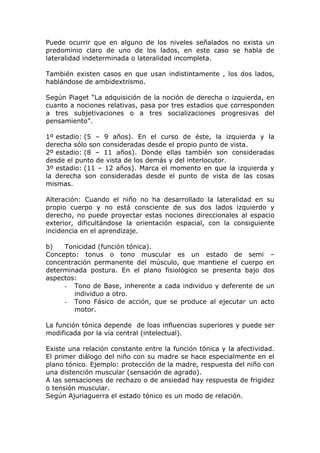 Puede ocurrir que en alguno de los niveles señalados no exista un
predominio claro de uno de los lados, en este caso se habla de
lateralidad indeterminada o lateralidad incompleta.

También existen casos en que usan indistintamente , los dos lados,
hablándose de ambidextrismo.

Según Piaget “La adquisición de la noción de derecha o izquierda, en
cuanto a nociones relativas, pasa por tres estadios que corresponden
a tres subjetivaciones o a tres socializaciones progresivas del
pensamiento”.

1º estadio: (5 – 9 años). En el curso de éste, la izquierda y la
derecha sólo son consideradas desde el propio punto de vista.
2º estadio: (8 – 11 años). Donde ellas también son consideradas
desde el punto de vista de los demás y del interlocutor.
3º estadio: (11 – 12 años). Marca el momento en que la izquierda y
la derecha son consideradas desde el punto de vista de las cosas
mismas.

Alteración: Cuando el niño no ha desarrollado la lateralidad en su
propio cuerpo y no está consciente de sus dos lados izquierdo y
derecho, no puede proyectar estas nociones direccionales al espacio
exterior, dificultándose la orientación espacial, con la consiguiente
incidencia en el aprendizaje.

b)   Tonicidad (función tónica).
Concepto: tonus o tono muscular es un estado de semi –
concentración permanente del músculo, que mantiene el cuerpo en
determinada postura. En el plano fisiológico se presenta bajo dos
aspectos:
     - Tono de Base, inherente a cada individuo y deferente de un
        individuo a otro.
     - Tono Fásico de acción, que se produce al ejecutar un acto
        motor.

La función tónica depende de loas influencias superiores y puede ser
modificada por la vía central (intelectual).

Existe una relación constante entre la función tónica y la afectividad.
El primer diálogo del niño con su madre se hace especialmente en el
plano tónico. Ejemplo: protección de la madre, respuesta del niño con
una distención muscular (sensación de agrado).
A las sensaciones de rechazo o de ansiedad hay respuesta de frigidez
o tensión muscular.
Según Ajuriaguerra el estado tónico es un modo de relación.
 