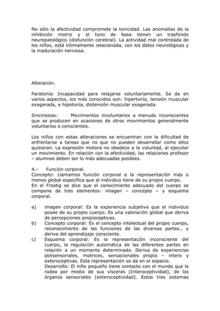 No sólo la afectividad compromete la tonicidad. Las anomalías de la
inhibición motriz y el tono de base tienen un trasfondo
neuropatológico (disfunción cerebral). La actividad mal controlada de
los niños, está íntimamente relacionada, con los datos neurológicos y
la maduración nerviosa.




Alteración.

Paratonía: Incapacidad para relajarse voluntariamente. Se da en
varios aspectos, los más conocidos son: hipertonía, tensión muscular
exagerada, e hipotonía, distensión muscular exagerada.

Sincinesias:     Movimientos involuntarios a menudo inconscientes
que se producen en ocasiones de otros movimientos generalmente
voluntarios o conscientes.

Los niños con estas alteraciones se encuentran con la dificultad de
enfrentarse a tareas que no que no pueden desarrollar como ellos
quisieran. La expresión motora no obedece a la voluntad, al ejecutar
un movimiento. En relación con la afectividad, las relaciones profesor
– alumnos deben ser lo más adecuadas posibles.

4.-   Función corporal.
Concepto: Llamamos función corporal a la representación más o
menos global específica que el individuo tiene de su propio cuerpo.
En el Frostig se dice que el conocimiento adecuado del cuerpo se
compone de tres elementos: imagen – concepto – y esquema
corporal.

a)    imagen corporal: Es la experiencia subjetiva que el individuo
      posee de su propio cuerpo. Es una valoración global que deriva
      de percepciones propioceptivas.
b)    Concepto corporal: Es el concepto intelectual del propio cuerpo,
      reconocimiento de las funciones de las diversas partes., y
      deriva del aprendizaje consciente.
c)    Esquema corporal: Es la representación inconsciente del
      cuerpo, la regulación automática de las diferentes partes en
      relación a un momento determinado. Deriva de experiencias
      polisensoriales, motrices, sensacionales propio – intero y
      exteroceptivas. Esta representación se da en el espacio.
      Desarrollo: El niño pequeño tiene contacto con el mundo que lo
      rodea por medio de sus vísceras (Interoceptividad), de los
      órganos sensoriales (exteroceptividad). Estos tres sistemas
 