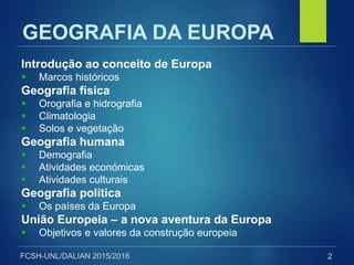 FCSH-UNL/DALIAN 2015/2016
GEOGRAFIA DA EUROPA
Introdução ao conceito de Europa
 Marcos históricos
Geografia física
 Orografia e hidrografia
 Climatologia
 Solos e vegetação
Geografia humana
 Demografia
 Atividades económicas
 Atividades culturais
Geografia política
 Os países da Europa
União Europeia – a nova aventura da Europa
 Objetivos e valores da construção europeia
2
 