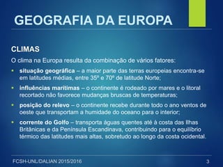 FCSH-UNL/DALIAN 2015/2016
CLIMAS
O clima na Europa resulta da combinação de vários fatores:
 situação geográfica – a maior parte das terras europeias encontra-se
em latitudes médias, entre 35º e 70º de latitude Norte;
 influências marítimas – o continente é rodeado por mares e o litoral
recortado não favorece mudanças bruscas de temperaturas;
 posição do relevo – o continente recebe durante todo o ano ventos de
oeste que transportam a humidade do oceano para o interior;
 corrente do Golfo – transporta águas quentes até à costa das Ilhas
Britânicas e da Península Escandinava, contribuindo para o equilíbrio
térmico das latitudes mais altas, sobretudo ao longo da costa ocidental.
3
GEOGRAFIA DA EUROPA
 