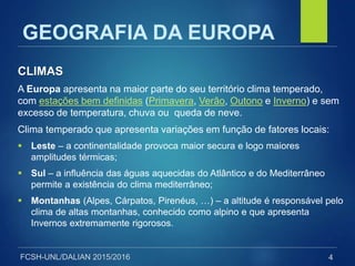 FCSH-UNL/DALIAN 2015/2016
CLIMAS
A Europa apresenta na maior parte do seu território clima temperado,
com estações bem definidas (Primavera, Verão, Outono e Inverno) e sem
excesso de temperatura, chuva ou queda de neve.
Clima temperado que apresenta variações em função de fatores locais:
 Leste – a continentalidade provoca maior secura e logo maiores
amplitudes térmicas;
 Sul – a influência das águas aquecidas do Atlântico e do Mediterrâneo
permite a existência do clima mediterrâneo;
 Montanhas (Alpes, Cárpatos, Pirenéus, …) – a altitude é responsável pelo
clima de altas montanhas, conhecido como alpino e que apresenta
Invernos extremamente rigorosos.
4
GEOGRAFIA DA EUROPA
 
