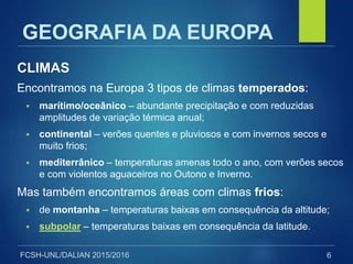 FCSH-UNL/DALIAN 2015/2016
CLIMAS
Encontramos na Europa 3 tipos de climas temperados:
 marítimo/oceânico – abundante precipitação e com reduzidas
amplitudes de variação térmica anual;
 continental – verões quentes e pluviosos e com invernos secos e
muito frios;
 mediterrânico – temperaturas amenas todo o ano, com verões secos
e com violentos aguaceiros no Outono e Inverno.
Mas também encontramos áreas com climas frios:
 de montanha – temperaturas baixas em consequência da altitude;
 subpolar – temperaturas baixas em consequência da latitude.
6
GEOGRAFIA DA EUROPA
 