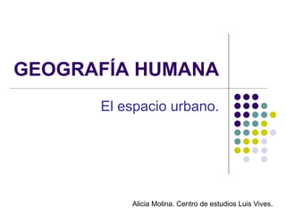 GEOGRAFÍA HUMANA
      El espacio urbano.




          Alicia Molina. Centro de estudios Luis Vives.
 