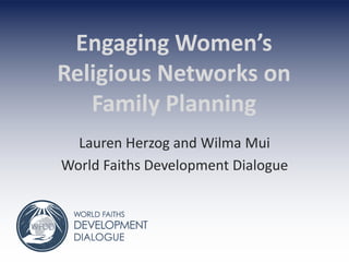 Engaging Women’s
Religious Networks on
Family Planning
Lauren Herzog and Wilma Mui
World Faiths Development Dialogue
 
