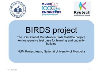 BIRDS project
The Joint Global Multi-Nation Birds Satellite project;
An inexpensive test case for learning and capacity
building
NUM Project team, National University of Mongolia
11/16/2016 1
 