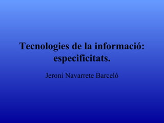 Tecnologies de la informació: especificitats. Jeroni Navarrete Barceló 