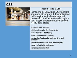 CSS
                I fogli di stile o CSS 
      (acronimo di Cascading Style Sheets) 
      sono uno strumento di formattazione 
      delle pagine web che consente di 
      personalizzare l'aspetto della pagina 
      senza agire direttamente sul codice 
      HTML della stessa.
      Grazie ai CSS è possibile:
      •definire i margini del documento;
      •definire lo stile dell testo;
      •dare l'allineamento al testo;
      •gestire lo sfondo della pagina o di singoli
      elementi;
      •gestire elementi testuali e d'immagine;
      •creare effetti di transizione;
      •rendere dinamici i link


                                                     10
 