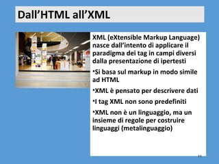 Dall’HTML all’XML
             XML (eXtensible Markup Language)
             nasce dall’intento di applicare il
             paradigma dei tag in campi diversi
             dalla presentazione di ipertesti
             •Si basa sul markup in modo simile
             ad HTML
             •XML è pensato per descrivere dati
             •I tag XML non sono predefiniti
             •XML non è un linguaggio, ma un
             insieme di regole per costruire
             linguaggi (metalinguaggio)

                        
                                              11
 