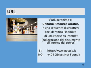 URL
              L'Url, acronimo di 
         Uniform Resource Locator, 
         è una sequenza di caratteri 
           che identifica l'indirizzo 
          di una risorsa su Internet
        (collocazione del documento 
            all’interno del server)
       
       SI:  http://www.google.it
      NO:  «404 Object Not Found»
                            

                                         12
 