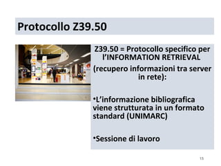 Protocollo Z39.50
              Z39.50 = Protocollo specifico per
                 l’INFORMATION RETRIEVAL
              (recupero informazioni tra server
                           in rete):

              •L’informazione bibliografica
              viene strutturata in un formato
              standard (UNIMARC)

              •Sessione di lavoro

                                           15
 