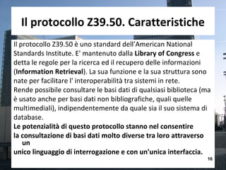 Il protocollo Z39.50. Caratteristiche
Il protocollo Z39.50 è uno standard dell’American National
Standards Institute. E' mantenuto dalla Library of Congress e
detta le regole per la ricerca ed il recupero delle informazioni
(Information Retrieval). La sua funzione e la sua struttura sono
nate per facilitare l' interoperabilità tra sistemi in rete.
Rende possibile consultare le basi dati di qualsiasi biblioteca (ma
è usato anche per basi dati non bibliografiche, quali quelle
multimediali), indipendentemente da quale sia il suo sistema di
database.
Le potenzialità di questo protocollo stanno nel consentire
la consultazione di basi dati molto diverse tra loro attraverso
    un
unico linguaggio di interrogazione e con un'unica interfaccia.
                                                                 16
 