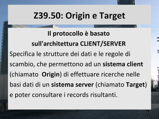 Z39.50: Origin e Target
               Il protocollo è basato
        sull'architettura CLIENT/SERVER
Specifica le strutture dei dati e le regole di
scambio, che permettono ad un sistema client
(chiamato Origin) di effettuare ricerche nelle
basi dati di un sistema server (chiamato Target)
e poter consultare i records risultanti.

                                               18
 