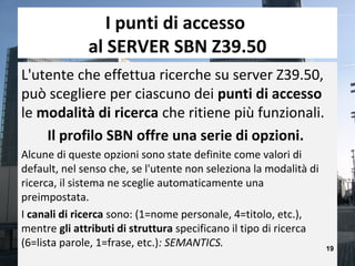 I punti di accesso
              al SERVER SBN Z39.50
L'utente che effettua ricerche su server Z39.50,
può scegliere per ciascuno dei punti di accesso
le modalità di ricerca che ritiene più funzionali.
    Il profilo SBN offre una serie di opzioni.
Alcune di queste opzioni sono state definite come valori di
default, nel senso che, se l'utente non seleziona la modalità di
ricerca, il sistema ne sceglie automaticamente una
preimpostata.
I canali di ricerca sono: (1=nome personale, 4=titolo, etc.),
mentre gli attributi di struttura specificano il tipo di ricerca
(6=lista parole, 1=frase, etc.): SEMANTICS.                        19
 