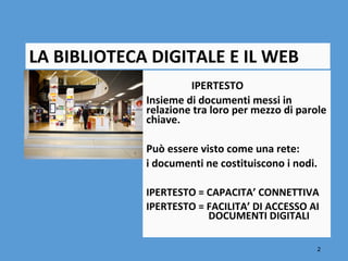 LA BIBLIOTECA DIGITALE E IL WEB
                      IPERTESTO
             Insieme di documenti messi in
             relazione tra loro per mezzo di parole
             chiave.

             Può essere visto come una rete:
             i documenti ne costituiscono i nodi.

             IPERTESTO = CAPACITA’ CONNETTIVA
             IPERTESTO = FACILITA’ DI ACCESSO AI
                         DOCUMENTI DIGITALI

                                                    2
 